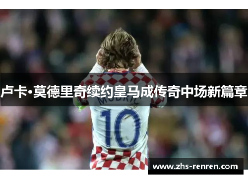 卢卡·莫德里奇续约皇马成传奇中场新篇章