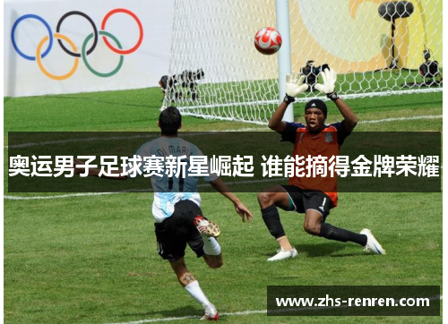 奥运男子足球赛新星崛起 谁能摘得金牌荣耀 奥运男子足球赛新星崛起 谁能摘得金牌荣耀
