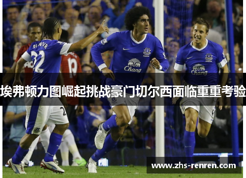 埃弗顿力图崛起挑战豪门切尔西面临重重考验 埃弗顿力图崛起挑战豪门切尔西面临重重考验