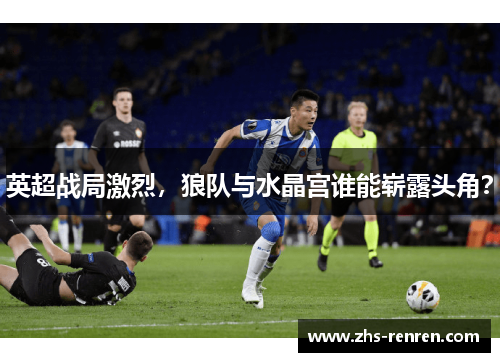 英超战局激烈,狼队与水晶宫谁能崭露头角? 英超战局激烈,狼队与水晶宫谁能崭露头角?