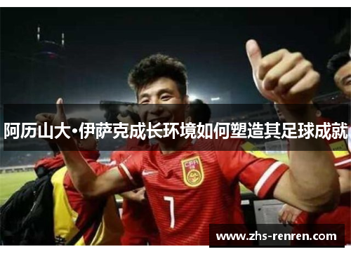 阿历山大·伊萨克成长环境如何塑造其足球成就 阿历山大·伊萨克成长环境如何塑造其足球成就