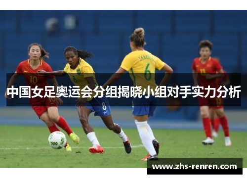 中国女足奥运会分组揭晓小组对手实力分析